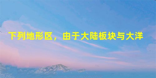 下列地形区,由于大陆板块与大洋板块挤压碰撞形成的是 A.喜马拉雅山B.马里亚纳海沟C.华山D.东非大裂谷 下列地形区,由于大陆板块与大洋板块挤压碰撞形成的是 A.喜马拉雅山B.马里亚纳海沟C.华山D.东非大裂谷