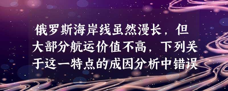 俄罗斯海岸线虽然漫长,但大部分航运价值不高,下列关于这一特点的成因分析中错误的是A.货物多东西向运输,但大河多南北走向B.北部沿岸冰封期长,无不冻港C.西部海岸 俄罗斯海岸线虽然漫长,但大部分航运价值不高,下列关于这一特点的成因分析中错误的是A.货物多东西向运输,但大河多南北走向B.北部沿岸冰封期长,无不冻港C.西部海岸