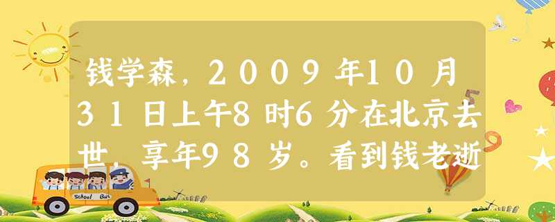 钱学森,2009年10月31日上午8时6分在北京去世,享年98岁。看到钱老逝世的消息,我悲痛万分。我相信全国人民都和我一样,为这位伟大人物的离去而感到悲伤,没有 钱学森,2009年10月31日上午8时6分在北京去世,享年98岁。看到钱老逝世的消息,我悲痛万分。我相信全国人民都和我一样,为这位伟大人物的离去而感到悲伤,没有