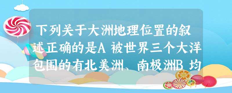 下列关于大洲地理位置的叙述正确的是A被世界三个大洋包围的有北美洲、南极洲B均为北回归线穿过的有非洲、亚洲、南美洲C 完全位于北半球的有欧洲、亚洲和北美洲D 完全 下列关于大洲地理位置的叙述正确的是A被世界三个大洋包围的有北美洲、南极洲B均为北回归线穿过的有非洲、亚洲、南美洲C 完全位于北半球的有欧洲、亚洲和北美洲D 完全