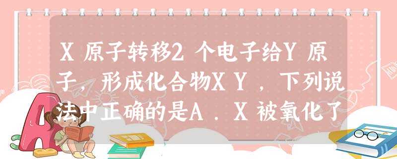 X原子转移2个电子给Y原子,形成化合物XY,下列说法中正确的是A.X被氧化了B.X是氧化剂C.X发生了还原反应D.Y在反应中表现出还原性 X原子转移2个电子给Y原子,形成化合物XY,下列说法中正确的是A.X被氧化了B.X是氧化剂C.X发生了还原反应D.Y在反应中表现出还原性