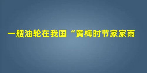 一艘油轮在我国“黄梅时节家家雨”时从波斯湾驶向日本,途经北印度洋,下列说法正确的是A.顺风逆水 B.逆风顺水 C.顺风顺水 D.逆风逆水 一艘油轮在我国“黄梅时节家家雨”时从波斯湾驶向日本,途经北印度洋,下列说法正确的是A.顺风逆水 B.逆风顺水 C.顺风顺水 D.逆风逆水