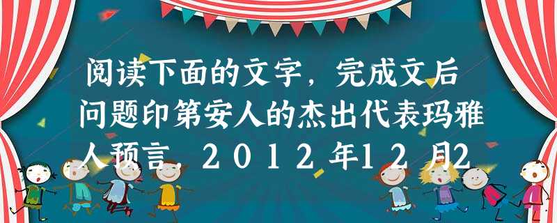阅读下面的文字,完成文后问题印第安人的杰出代表玛雅人预言,2012年12月21日将是本次人类文明结束的日子。德国导演罗兰·艾默里奇据此拍摄出灾难大片《2 阅读下面的文字,完成文后问题印第安人的杰出代表玛雅人预言,2012年12月21日将是本次人类文明结束的日子。德国导演罗兰·艾默里奇据此拍摄出灾难大片《2