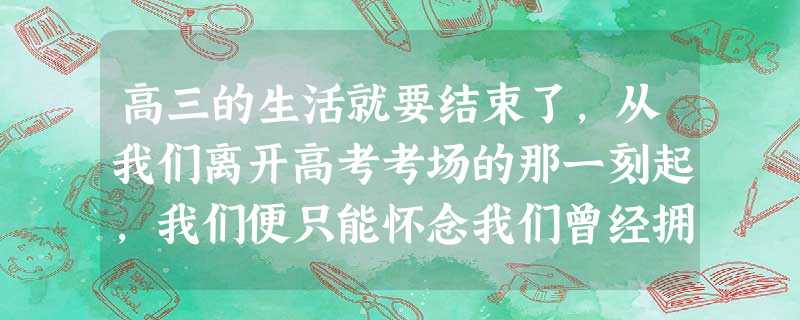 高三的生活就要结束了,从我们离开高考考场的那一刻起,我们便只能怀念我们曾经拥有的生活。在我们还在享受校园生活的时候,给亲爱的老师写几句寄语吧。(要求:选择两个学 高三的生活就要结束了,从我们离开高考考场的那一刻起,我们便只能怀念我们曾经拥有的生活。在我们还在享受校园生活的时候,给亲爱的老师写几句寄语吧。(要求:选择两个学