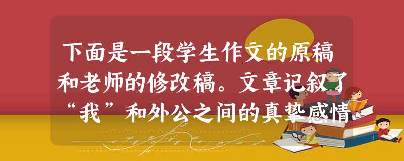 下面是一段学生作文的原稿和老师的修改稿。文章记叙了“我”和外公之间的真挚感情:外公和“我”嬉戏,外公送给“我”石榴树的种子,和“我”一起种树、浇水、施肥,外公生 下面是一段学生作文的原稿和老师的修改稿。文章记叙了“我”和外公之间的真挚感情:外公和“我”嬉戏,外公送给“我”石榴树的种子,和“我”一起种树、浇水、施肥,外公生