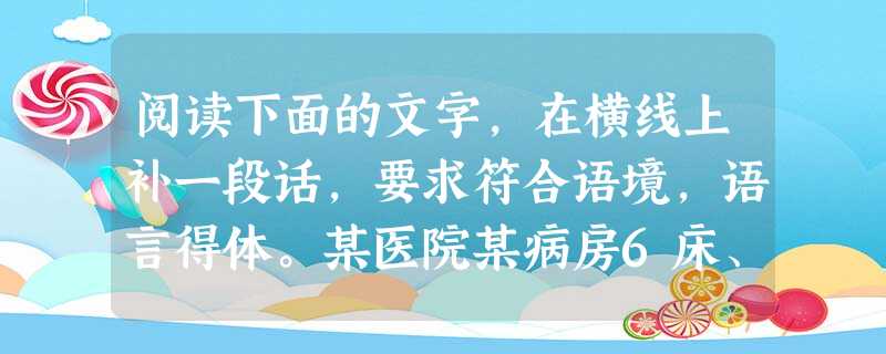 阅读下面的文字,在横线上补一段话,要求符合语境,语言得体。某医院某病房6床、7床是两位心脏病病人,6床病人血压170/90,7床病人血压130/80。6 阅读下面的文字,在横线上补一段话,要求符合语境,语言得体。某医院某病房6床、7床是两位心脏病病人,6床病人血压170/90,7床病人血压130/80。6