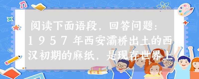 阅读下面语段,回答问题:1957年西安灞桥出土的西汉初期的麻纸,是现存世界上最早的植物纤维纸。在此前后,新疆罗布淖尔、甘肃居延、陕西扶风、敦煌马圈湾、天水放马滩 阅读下面语段,回答问题:1957年西安灞桥出土的西汉初期的麻纸,是现存世界上最早的植物纤维纸。在此前后,新疆罗布淖尔、甘肃居延、陕西扶风、敦煌马圈湾、天水放马滩