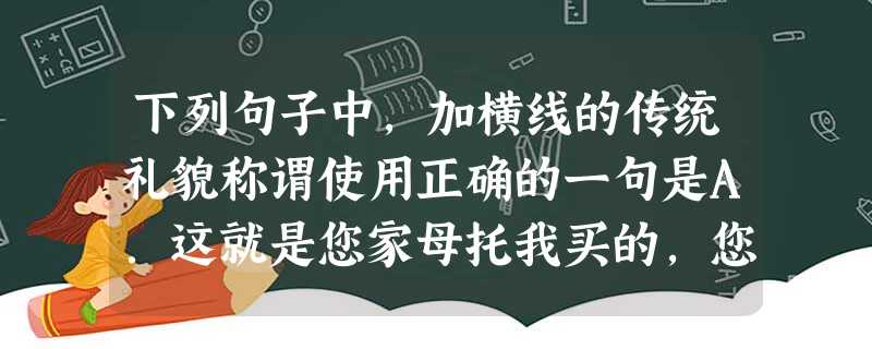 下列句子中,加横线的传统礼貌称谓使用正确的一句是A.这就是您家母托我买的,您直接交给她老人家就行的。B.令媛这次在儿童画展上获奖,多亏您悉心指导,我们全家都 下列句子中,加横线的传统礼貌称谓使用正确的一句是A.这就是您家母托我买的,您直接交给她老人家就行的。B.令媛这次在儿童画展上获奖,多亏您悉心指导,我们全家都