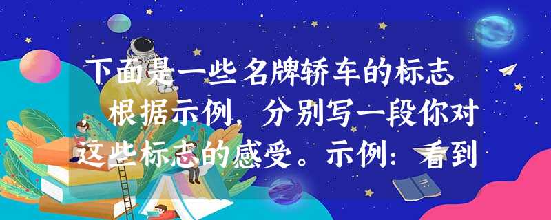 下面是一些名牌轿车的标志,根据示例,分别写一段你对这些标志的感受。示例:看到红旗轿车的标志,我仿佛看到了一个腾飞的中国,在蓝天白云中翱翔。答: 下面是一些名牌轿车的标志,根据示例,分别写一段你对这些标志的感受。示例:看到红旗轿车的标志,我仿佛看到了一个腾飞的中国,在蓝天白云中翱翔。答: