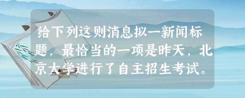 给下列这则消息拟一新闻标题,最恰当的一项是昨天,北京大学进行了自主招生考试。有考生告诉记者:“题目活,题型新。比如语文第一题用拼音默写宋词,挺新鲜的,从没这 给下列这则消息拟一新闻标题,最恰当的一项是昨天,北京大学进行了自主招生考试。有考生告诉记者:“题目活,题型新。比如语文第一题用拼音默写宋词,挺新鲜的,从没这