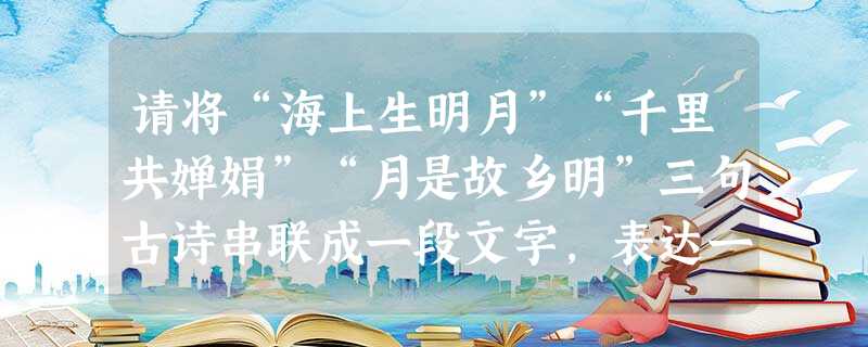 请将“海上生明月”“千里共婵娟”“月是故乡明”三句古诗串联成一段文字,表达一个明确而又集中的主题。(三句古诗的次序可以调整,可直接引用,也可间接引用,100字 请将“海上生明月”“千里共婵娟”“月是故乡明”三句古诗串联成一段文字,表达一个明确而又集中的主题。(三句古诗的次序可以调整,可直接引用,也可间接引用,100字