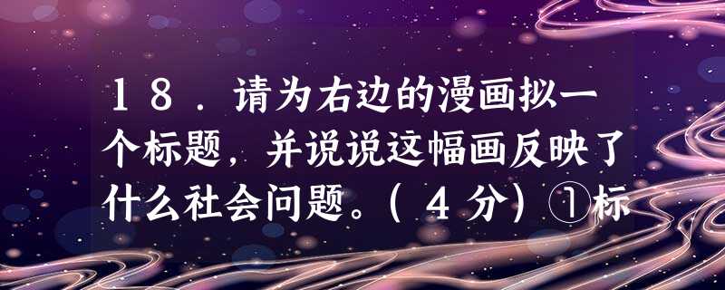 18.请为右边的漫画拟一个标题,并说说这幅画反映了什么社会问题。(4分)①标题(2分):②反映(2分): 18.请为右边的漫画拟一个标题,并说说这幅画反映了什么社会问题。(4分)①标题(2分):②反映(2分):