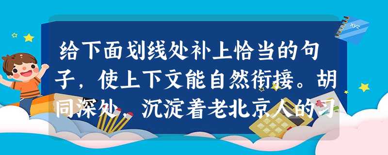 给下面划线处补上恰当的句子,使上下文能自然衔接。胡同深处,沉淀着老北京人的习俗性格,屋檐下的紫藤萝,大墙旁的老槐树,半虚掩的木门后飘出时断时续的京韵大鼓,都给人 给下面划线处补上恰当的句子,使上下文能自然衔接。胡同深处,沉淀着老北京人的习俗性格,屋檐下的紫藤萝,大墙旁的老槐树,半虚掩的木门后飘出时断时续的京韵大鼓,都给人