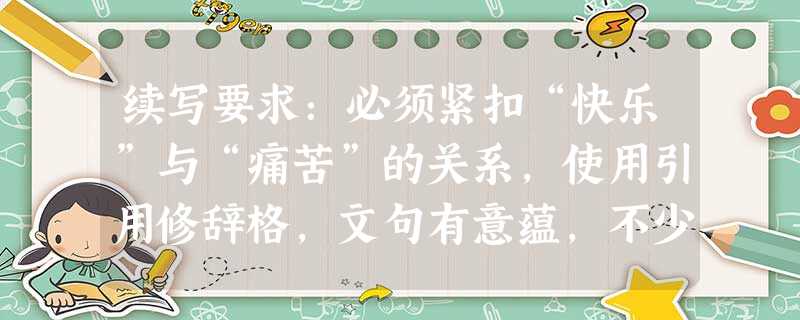 续写要求:必须紧扣“快乐”与“痛苦”的关系,使用引用修辞格,文句有意蕴,不少于50字。生命中的快乐和痛苦是相生相成,互相衬托的。 续写要求:必须紧扣“快乐”与“痛苦”的关系,使用引用修辞格,文句有意蕴,不少于50字。生命中的快乐和痛苦是相生相成,互相衬托的。