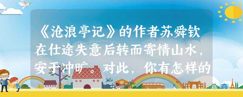 《沧浪亭记》的作者苏舜钦在仕途失意后转而寄情山水,安于冲旷。对此,你有怎样的看法?请谈一谈。 《沧浪亭记》的作者苏舜钦在仕途失意后转而寄情山水,安于冲旷。对此,你有怎样的看法?请谈一谈。