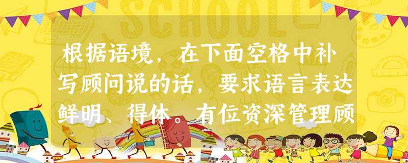 根据语境,在下面空格中补写顾问说的话,要求语言表达鲜明、得体。有位资深管理顾问听到有人称赞一位在职多年的领导,说他是企业不可缺少的杰出领 根据语境,在下面空格中补写顾问说的话,要求语言表达鲜明、得体。有位资深管理顾问听到有人称赞一位在职多年的领导,说他是企业不可缺少的杰出领