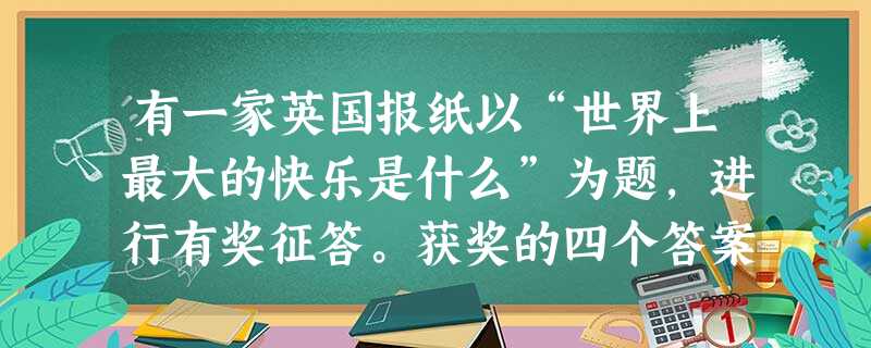 有一家英国报纸以“世界上最大的快乐是什么”为题,进行有奖征答。获奖的四个答案是:当一位艺术家完成了一件作品,望着作品吹口哨 有一家英国报纸以“世界上最大的快乐是什么”为题,进行有奖征答。获奖的四个答案是:当一位艺术家完成了一件作品,望着作品吹口哨