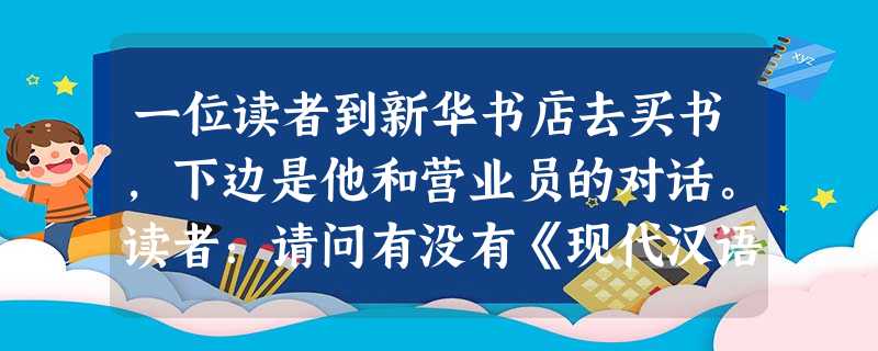 一位读者到新华书店去买书,下边是他和营业员的对话。读者:请问有没有《现代汉语词典》卖?①营业员:卖完了。读者:本市哪家书店可能有?②营业员:不知道。读者:贵店什 一位读者到新华书店去买书,下边是他和营业员的对话。读者:请问有没有《现代汉语词典》卖?①营业员:卖完了。读者:本市哪家书店可能有?②营业员:不知道。读者:贵店什