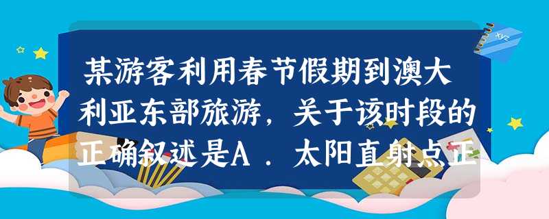 某游客利用春节假期到澳大利亚东部旅游,关于该时段的正确叙述是A.太阳直射点正向南移B.首都堪培拉的昼比北京长C.地球公转的速度越来越快D.悉尼正实 某游客利用春节假期到澳大利亚东部旅游,关于该时段的正确叙述是A.太阳直射点正向南移B.首都堪培拉的昼比北京长C.地球公转的速度越来越快D.悉尼正实