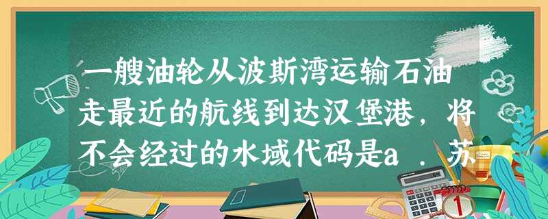 一艘油轮从波斯湾运输石油走最近的航线到达汉堡港,将不会经过的水域代码是a.苏伊士运河 b.马六甲海峡 c.土耳其海峡 d.曼德海峡e.英吉利海峡 f.波罗的海 一艘油轮从波斯湾运输石油走最近的航线到达汉堡港,将不会经过的水域代码是a.苏伊士运河 b.马六甲海峡 c.土耳其海峡 d.曼德海峡e.英吉利海峡 f.波罗的海