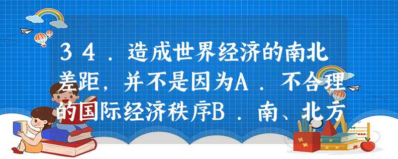 34.造成世界经济的南北差距,并不是因为A.不合理的国际经济秩序B.南、北方发展的基础相差悬殊C.南方国家历史上是北方国家的原料产地和市场D.南、北方人口和资源 34.造成世界经济的南北差距,并不是因为A.不合理的国际经济秩序B.南、北方发展的基础相差悬殊C.南方国家历史上是北方国家的原料产地和市场D.南、北方人口和资源