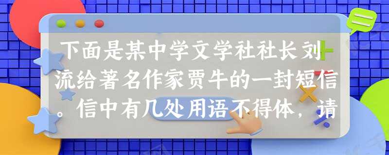 下面是某中学文学社社长刘流给著名作家贾牛的一封短信。信中有几处用语不得体,请指出并改正。尊敬的贾先生:您已荣幸地被邀请为我社顾问。八十高龄的您能够应允瘗列我社顾 下面是某中学文学社社长刘流给著名作家贾牛的一封短信。信中有几处用语不得体,请指出并改正。尊敬的贾先生:您已荣幸地被邀请为我社顾问。八十高龄的您能够应允瘗列我社顾