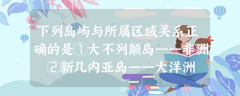 下列岛屿与所属区域关系正确的是①大不列颠岛——非洲 ②新几内亚岛——大洋洲 ③马达加斯加岛——非洲④斯里兰卡岛——大洋洲A.①②B.③④C.①③D.②③ 下列岛屿与所属区域关系正确的是①大不列颠岛——非洲 ②新几内亚岛——大洋洲 ③马达加斯加岛——非洲④斯里兰卡岛——大洋洲A.①②B.③④C.①③D.②③