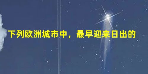 下列欧洲城市中,最早迎来日出的是A 伦敦 B 巴黎 C 柏林 D 华沙 下列欧洲城市中,最早迎来日出的是A 伦敦 B 巴黎 C 柏林 D 华沙