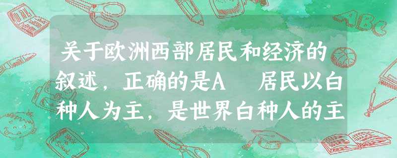 关于欧洲西部居民和经济的叙述,正确的是A 居民以白种人为主,是世界白种人的主要分布区B 就人口自然增长率而言,南欧、中欧国家比北欧、西欧的国家低C 本区有1/3 关于欧洲西部居民和经济的叙述,正确的是A 居民以白种人为主,是世界白种人的主要分布区B 就人口自然增长率而言,南欧、中欧国家比北欧、西欧的国家低C 本区有1/3