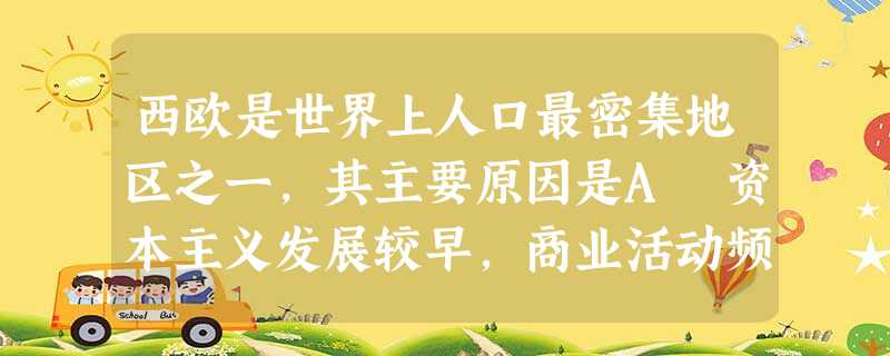 西欧是世界上人口最密集地区之一,其主要原因是A 资本主义发展较早,商业活动频繁B 世界古老文化中心,历史悠久C 自然条件优越,农业发达D世界上最发达的工业和金融 西欧是世界上人口最密集地区之一,其主要原因是A 资本主义发展较早,商业活动频繁B 世界古老文化中心,历史悠久C 自然条件优越,农业发达D世界上最发达的工业和金融