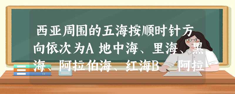 西亚周围的五海按顺时针方向依次为A地中海、里海、黑海、阿拉伯海、红海B 阿拉伯海、里海、黑海、地中海、红海C 黑海、里海、地中海、红海、阿拉伯海D 里海、阿拉伯 西亚周围的五海按顺时针方向依次为A地中海、里海、黑海、阿拉伯海、红海B 阿拉伯海、里海、黑海、地中海、红海C 黑海、里海、地中海、红海、阿拉伯海D 里海、阿拉伯
