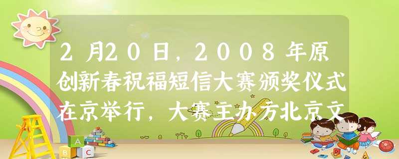 2月20日,2008年原创新春祝福短信大赛颁奖仪式在京举行,大赛主办方北京文艺广播和北京广播网、千龙网、新浪网等北京地区20家主要网站共同揭晓了“2008年十大 2月20日,2008年原创新春祝福短信大赛颁奖仪式在京举行,大赛主办方北京文艺广播和北京广播网、千龙网、新浪网等北京地区20家主要网站共同揭晓了“2008年十大
