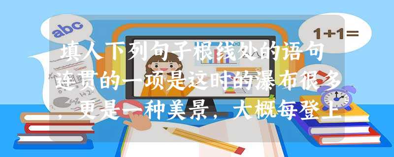 填人下列句子根线处的语句连贯的一项是这时的瀑布很多,更是一种美景,大概每登上几米高度,就可以见到一道瀑布_____________________。 填人下列句子根线处的语句连贯的一项是这时的瀑布很多,更是一种美景,大概每登上几米高度,就可以见到一道瀑布_____________________。
