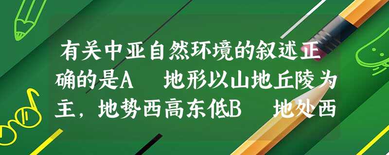 有关中亚自然环境的叙述正确的是A 地形以山地丘陵为主,地势西高东低B 地处西风带,深受湿润的西风影响,气候温湿C 植被以温带落叶阔叶林为主D 境内多内流河、内流 有关中亚自然环境的叙述正确的是A 地形以山地丘陵为主,地势西高东低B 地处西风带,深受湿润的西风影响,气候温湿C 植被以温带落叶阔叶林为主D 境内多内流河、内流