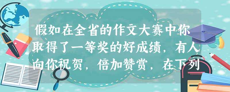 假如在全省的作文大赛中你取得了一等奖的好成绩,有人向你祝贺,倍加赞赏,在下列两种不同的情景下,你该怎么回答?A.平时很要好的同学:B.在庆功表彰大会上: 假如在全省的作文大赛中你取得了一等奖的好成绩,有人向你祝贺,倍加赞赏,在下列两种不同的情景下,你该怎么回答?A.平时很要好的同学:B.在庆功表彰大会上: