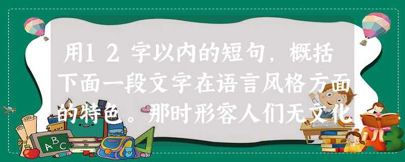 用12字以内的短句,概括下面一段文字在语言风格方面的特色。那时形容人们无文化,常说他们连自己的名字也写不出。我的祖母和母亲则更彻底,她们压根儿就没有名字。家里的 用12字以内的短句,概括下面一段文字在语言风格方面的特色。那时形容人们无文化,常说他们连自己的名字也写不出。我的祖母和母亲则更彻底,她们压根儿就没有名字。家里的