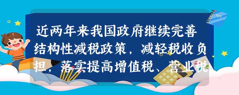 近两年来我国政府继续完善结构性减税政策,减轻税收负担,落实提高增值税、营业税起征点;全面推进资源税改革,完善消费税等,同时加大改善民生的重点领域和行业的投入。这 近两年来我国政府继续完善结构性减税政策,减轻税收负担,落实提高增值税、营业税起征点;全面推进资源税改革,完善消费税等,同时加大改善民生的重点领域和行业的投入。这