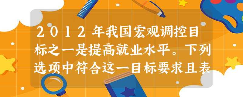 2012年我国宏观调控目标之一是提高就业水平。下列选项中符合这一目标要求且表述正确的是( )A.运用经济手段——国内生产总值增长目标略微调低为7.5%B.运用 2012年我国宏观调控目标之一是提高就业水平。下列选项中符合这一目标要求且表述正确的是( )A.运用经济手段——国内生产总值增长目标略微调低为7.5%B.运用