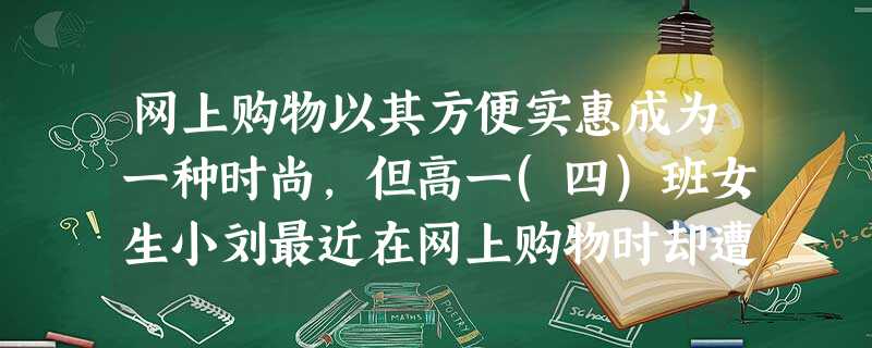 网上购物以其方便实惠成为一种时尚,但高一(四)班女生小刘最近在网上购物时却遭遇陷阱。她通过网上银行向某一网站支付980元钱购买一台复读机,拿到货物时却发现是劣质 网上购物以其方便实惠成为一种时尚,但高一(四)班女生小刘最近在网上购物时却遭遇陷阱。她通过网上银行向某一网站支付980元钱购买一台复读机,拿到货物时却发现是劣质