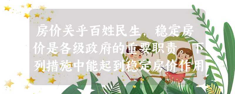 房价关乎百姓民生,稳定房价是各级政府的重要职责。下列措施中能起到稳定房价作用的是①降低银行利率→减少购房成本②增加住房用地供给→扩大住房供应量③加大财政收入→增 房价关乎百姓民生,稳定房价是各级政府的重要职责。下列措施中能起到稳定房价作用的是①降低银行利率→减少购房成本②增加住房用地供给→扩大住房供应量③加大财政收入→增