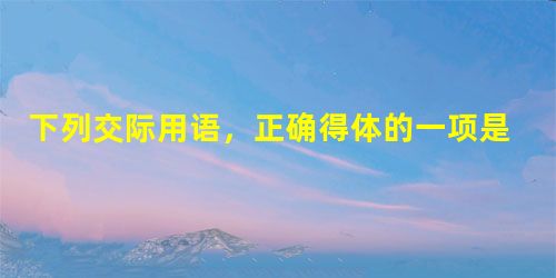 下列交际用语,正确得体的一项是 A.令尊身体可好吗?令弟大学毕业分在哪里?令郎小学毕业了吧? B.老王高 下列交际用语,正确得体的一项是 A.令尊身体可好吗?令弟大学毕业分在哪里?令郎小学毕业了吧? B.老王高