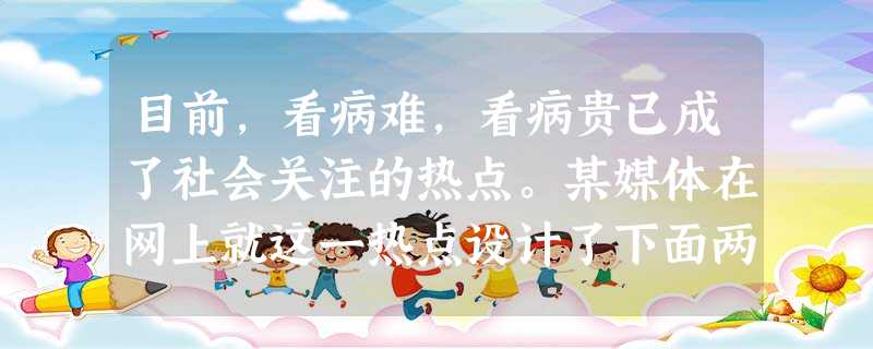 目前,看病难,看病贵已成了社会关注的热点。某媒体在网上就这一热点设计了下面两项调查,调查的问题及结果如下: 您生 目前,看病难,看病贵已成了社会关注的热点。某媒体在网上就这一热点设计了下面两项调查,调查的问题及结果如下: 您生