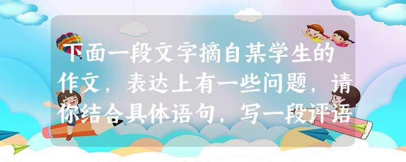 下面一段文字摘自某学生的作文,表达上有一些问题,请你结合具体语句,写一段评语。要求:(1)写出存在问题并略作评价;(2)总结出对写作的感悟。(不超过80字,标点 下面一段文字摘自某学生的作文,表达上有一些问题,请你结合具体语句,写一段评语。要求:(1)写出存在问题并略作评价;(2)总结出对写作的感悟。(不超过80字,标点