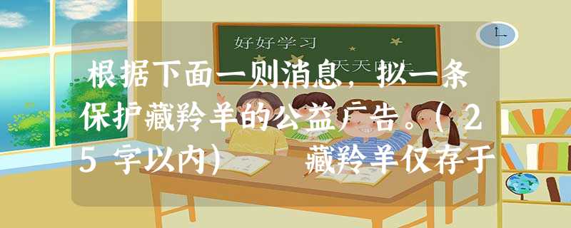 根据下面一则消息,拟一条保护藏羚羊的公益广告。(25字以内) 藏羚羊仅存于中国青藏高原,是生活在海拔最高地区的偶蹄类动物,历经数百万年的优化筛选,淘汰了 根据下面一则消息,拟一条保护藏羚羊的公益广告。(25字以内) 藏羚羊仅存于中国青藏高原,是生活在海拔最高地区的偶蹄类动物,历经数百万年的优化筛选,淘汰了