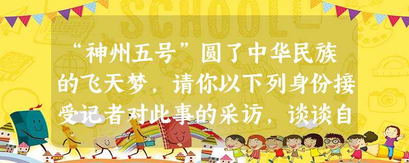 “神州五号”圆了中华民族的飞天梦,请你以下列身份接受记者对此事的采访,谈谈自己人的感想。要求:说话符合人物身份,表达自然、得体、流畅,每段不少于30字。( “神州五号”圆了中华民族的飞天梦,请你以下列身份接受记者对此事的采访,谈谈自己人的感想。要求:说话符合人物身份,表达自然、得体、流畅,每段不少于30字。(