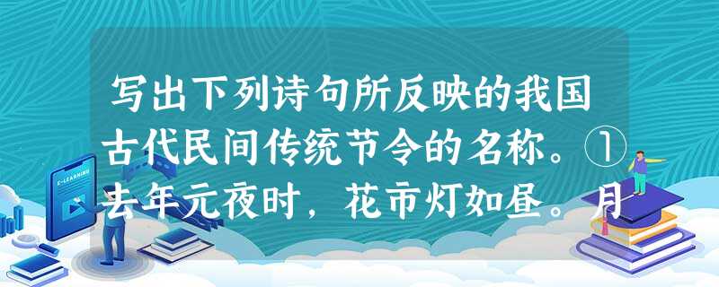 写出下列诗句所反映的我国古代民间传统节令的名称。①去年元夜时,花市灯如昼。月上柳梢头,人约黄昏后。②银烛秋光冷画屏,轻罗小扇扑流萤。天街夜色凉如水,卧看牵 写出下列诗句所反映的我国古代民间传统节令的名称。①去年元夜时,花市灯如昼。月上柳梢头,人约黄昏后。②银烛秋光冷画屏,轻罗小扇扑流萤。天街夜色凉如水,卧看牵