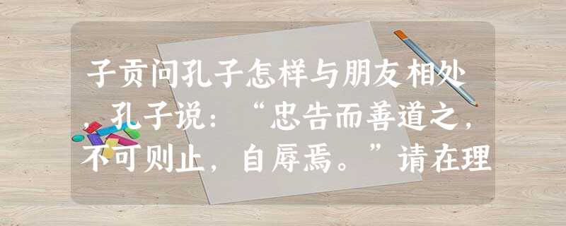 子贡问孔子怎样与朋友相处,孔子说:“忠告而善道之,不可则止,自辱焉。”请在理解原句的基础上谈谈你的看法。______________ 子贡问孔子怎样与朋友相处,孔子说:“忠告而善道之,不可则止,自辱焉。”请在理解原句的基础上谈谈你的看法。______________
