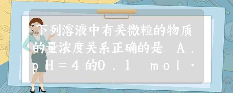 下列溶液中有关微粒的物质的量浓度关系正确的是 A.pH=4的0.1 mol·L-1的NaHA溶液中:c>c>c>c B 下列溶液中有关微粒的物质的量浓度关系正确的是 A.pH=4的0.1 mol·L-1的NaHA溶液中:c>c>c>c B