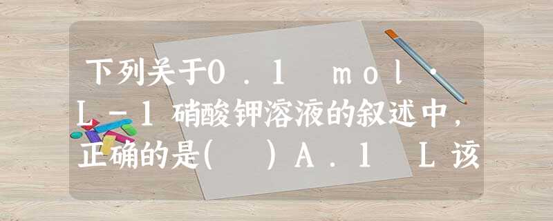 下列关于0.1 mol·L-1硝酸钾溶液的叙述中,正确的是( )A.1 L该溶液中含有硝酸钾101 gB.100 mL该溶液中含有硝酸钾0.01 molC.从1 下列关于0.1 mol·L-1硝酸钾溶液的叙述中,正确的是( )A.1 L该溶液中含有硝酸钾101 gB.100 mL该溶液中含有硝酸钾0.01 molC.从1