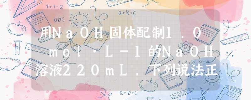 用NaOH固体配制1.0 mol·L-1的NaOH溶液220mL,下列说法正确的是A.首先称取NaOH固体8.8gB.定容时仰视刻度线会使所配制的溶液浓度偏 用NaOH固体配制1.0 mol·L-1的NaOH溶液220mL,下列说法正确的是A.首先称取NaOH固体8.8gB.定容时仰视刻度线会使所配制的溶液浓度偏